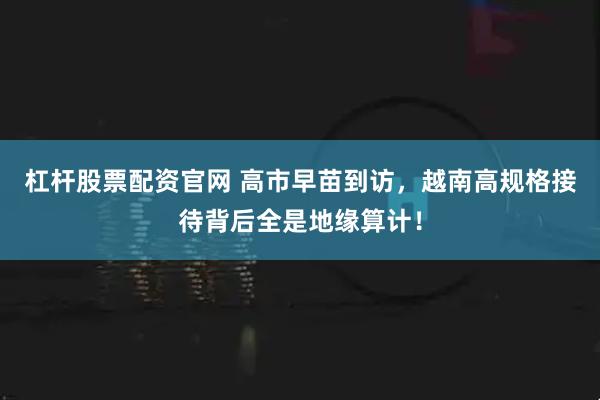 杠杆股票配资官网 高市早苗到访，越南高规格接待背后全是地缘算计！